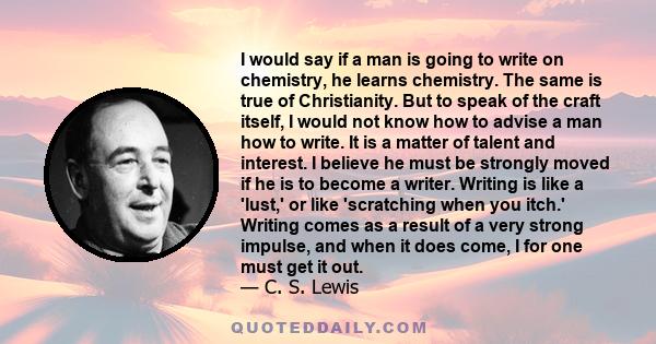 I would say if a man is going to write on chemistry, he learns chemistry. The same is true of Christianity. But to speak of the craft itself, I would not know how to advise a man how to write. It is a matter of talent