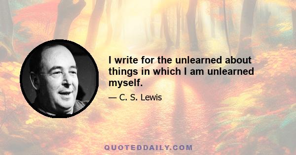 I write for the unlearned about things in which I am unlearned myself.