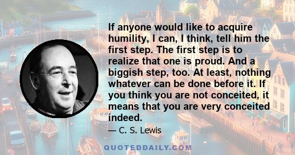 If anyone would like to acquire humility, I can, I think, tell him the first step. The first step is to realize that one is proud. And a biggish step, too. At least, nothing whatever can be done before it. If you think