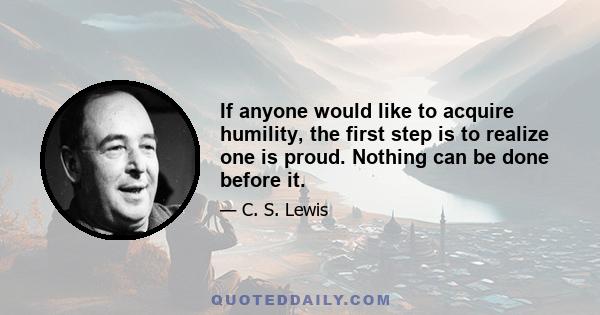 If anyone would like to acquire humility, the first step is to realize one is proud. Nothing can be done before it.