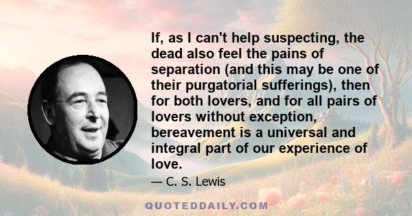 If, as I can't help suspecting, the dead also feel the pains of separation (and this may be one of their purgatorial sufferings), then for both lovers, and for all pairs of lovers without exception, bereavement is a