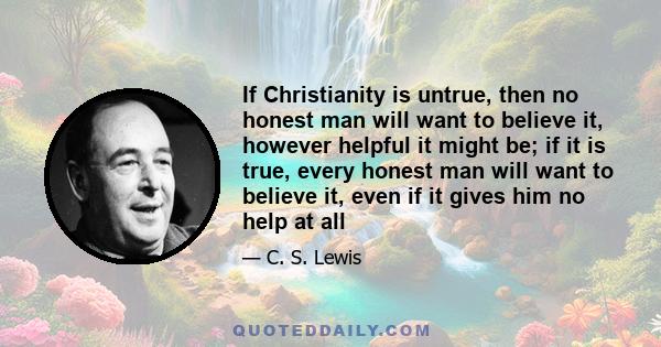 If Christianity is untrue, then no honest man will want to believe it, however helpful it might be; if it is true, every honest man will want to believe it, even if it gives him no help at all