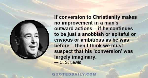 If conversion to Christianity makes no improvement in a man's outward actions – if he continues to be just a snobbish or spiteful or envious or ambitious as he was before – then I think we must suspect that his