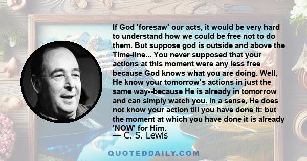 If God 'foresaw' our acts, it would be very hard to understand how we could be free not to do them. But suppose god is outside and above the Time-line... You never supposed that your actions at this moment were any less 