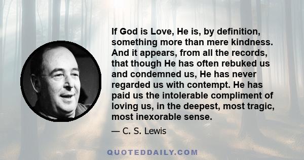 If God is Love, He is, by definition, something more than mere kindness. And it appears, from all the records, that though He has often rebuked us and condemned us, He has never regarded us with contempt. He has paid us 