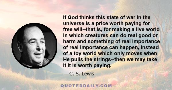 If God thinks this state of war in the universe is a price worth paying for free will--that is, for making a live world in which creatures can do real good or harm and something of real importance of real importance can 