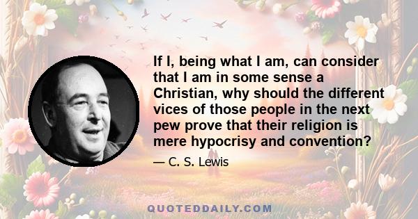 If I, being what I am, can consider that I am in some sense a Christian, why should the different vices of those people in the next pew prove that their religion is mere hypocrisy and convention?