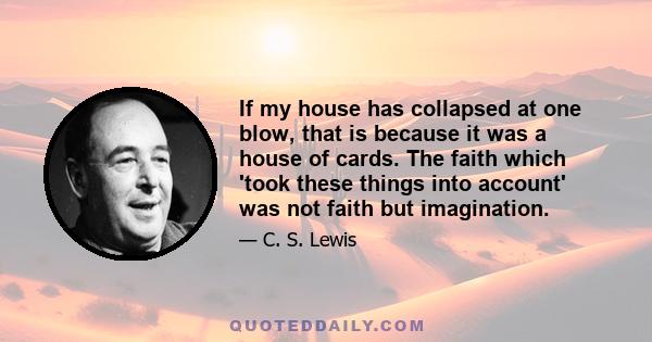 If my house has collapsed at one blow, that is because it was a house of cards. The faith which 'took these things into account' was not faith but imagination.