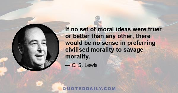 If no set of moral ideas were truer or better than any other, there would be no sense in preferring civilised morality to savage morality.