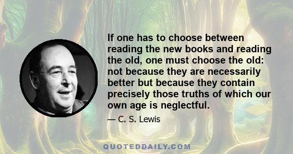 If one has to choose between reading the new books and reading the old, one must choose the old: not because they are necessarily better but because they contain precisely those truths of which our own age is neglectful.