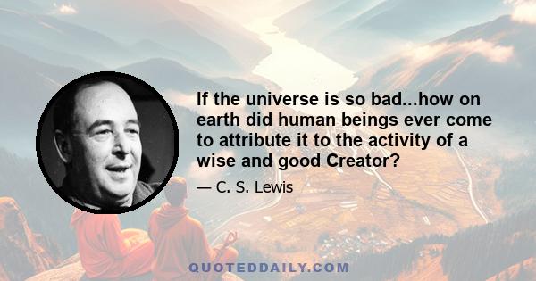 If the universe is so bad...how on earth did human beings ever come to attribute it to the activity of a wise and good Creator?