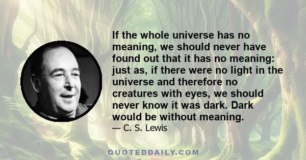 If the whole universe has no meaning, we should never have found out that it has no meaning: just as, if there were no light in the universe and therefore no creatures with eyes, we should never know it was dark. Dark