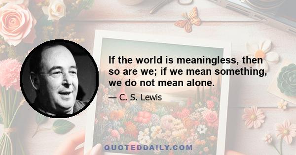 If the world is meaningless, then so are we; if we mean something, we do not mean alone.