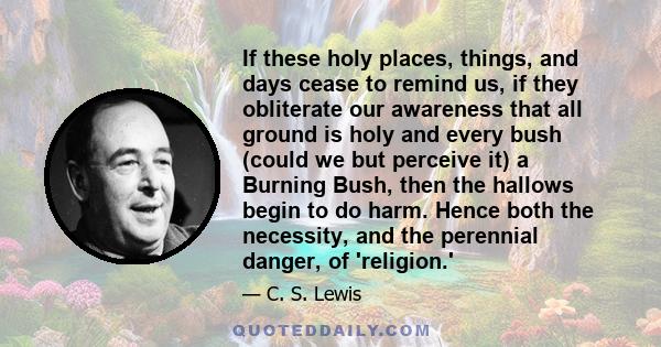 If these holy places, things, and days cease to remind us, if they obliterate our awareness that all ground is holy and every bush (could we but perceive it) a Burning Bush, then the hallows begin to do harm. Hence both 