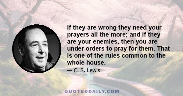 If they are wrong they need your prayers all the more; and if they are your enemies, then you are under orders to pray for them. That is one of the rules common to the whole house.