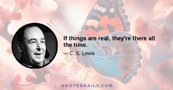 If things are real, they're there all the time.