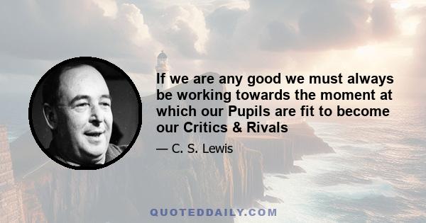 If we are any good we must always be working towards the moment at which our Pupils are fit to become our Critics & Rivals