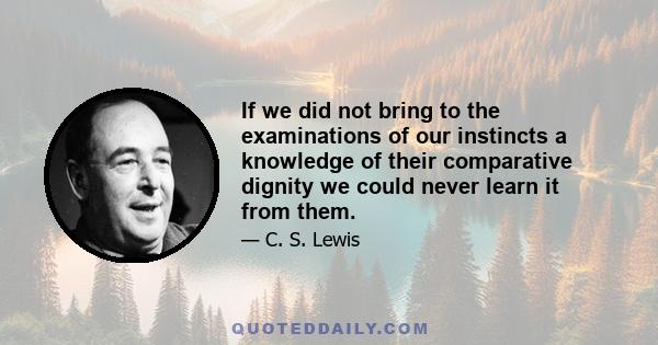 If we did not bring to the examinations of our instincts a knowledge of their comparative dignity we could never learn it from them.