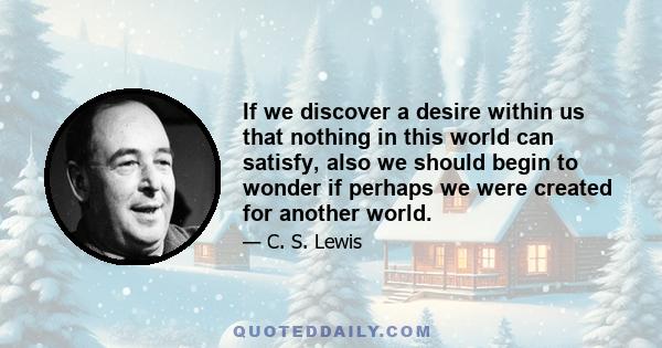 If we discover a desire within us that nothing in this world can satisfy, also we should begin to wonder if perhaps we were created for another world.