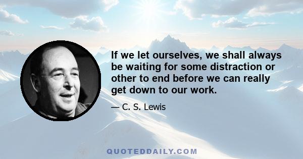 If we let ourselves, we shall always be waiting for some distraction or other to end before we can really get down to our work. The only people who achieve much are those who want knowledge so badly that they seek it