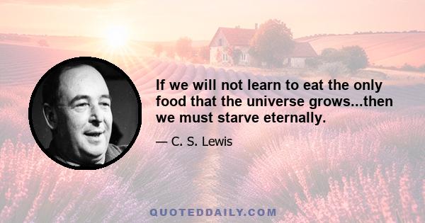 If we will not learn to eat the only food that the universe grows...then we must starve eternally.