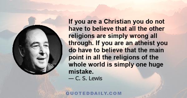 If you are a Christian you do not have to believe that all the other religions are simply wrong all through. If you are an atheist you do have to believe that the main point in all the religions of the whole world is