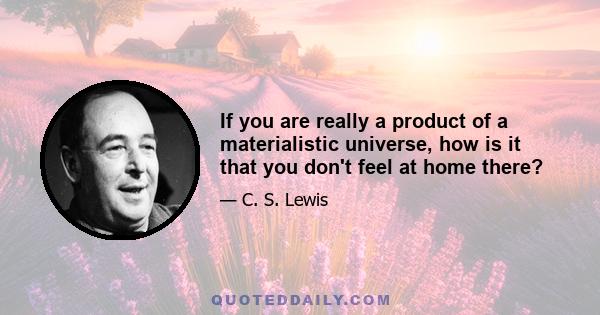 If you are really a product of a materialistic universe, how is it that you don't feel at home there?