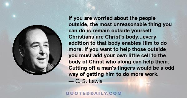 If you are worried about the people outside, the most unreasonable thing you can do is remain outside yourself. Christians are Christ's body...every addition to that body enables Him to do more. If you want to help