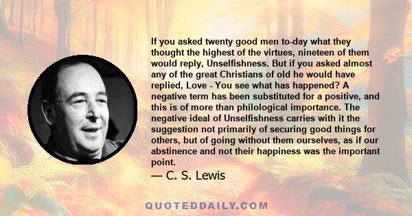 If you asked twenty good men to-day what they thought the highest of the virtues, nineteen of them would reply, Unselfishness. But if you asked almost any of the great Christians of old he would have replied, Love - You 