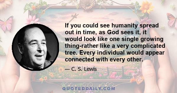 If you could see humanity spread out in time, as God sees it, it would look like one single growing thing-rather like a very complicated tree. Every individual would appear connected with every other.