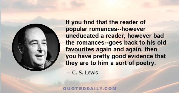 If you find that the reader of popular romances--however uneducated a reader, however bad the romances--goes back to his old favourites again and again, then you have pretty good evidence that they are to him a sort of