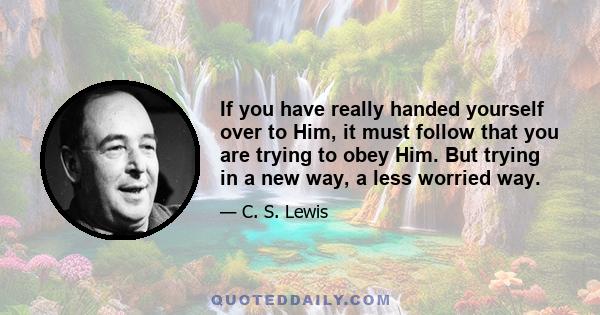 If you have really handed yourself over to Him, it must follow that you are trying to obey Him. But trying in a new way, a less worried way.