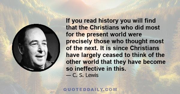 If you read history you will find that the Christians who did most for the present world were precisely those who thought most of the next. It is since Christians have largely ceased to think of the other world that