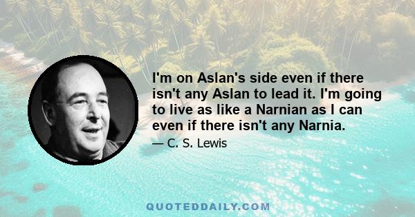 I'm on Aslan's side even if there isn't any Aslan to lead it. I'm going to live as like a Narnian as I can even if there isn't any Narnia.