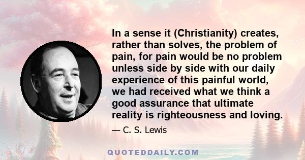 In a sense it (Christianity) creates, rather than solves, the problem of pain, for pain would be no problem unless side by side with our daily experience of this painful world, we had received what we think a good