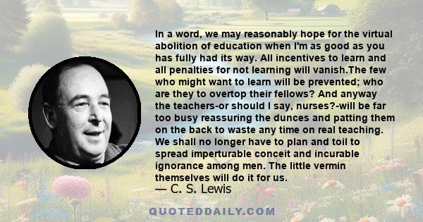 In a word, we may reasonably hope for the virtual abolition of education when I'm as good as you has fully had its way. All incentives to learn and all penalties for not learning will vanish.The few who might want to