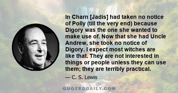 In Charn [Jadis] had taken no notice of Polly (till the very end) because Digory was the one she wanted to make use of. Now that she had Uncle Andrew, she took no notice of Digory. I expect most witches are like that.