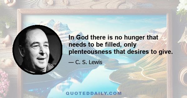 In God there is no hunger that needs to be filled, only plenteousness that desires to give.