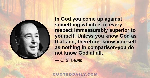 In God you come up against something which is in every respect immeasurably superior to yourself. Unless you know God as that-and, therefore, know yourself as nothing in comparison-you do not know God at all.