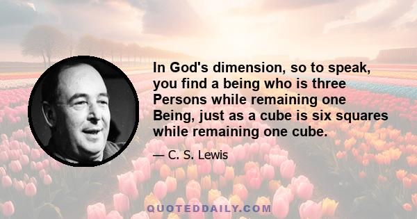 In God's dimension, so to speak, you find a being who is three Persons while remaining one Being, just as a cube is six squares while remaining one cube.