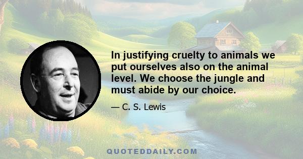 In justifying cruelty to animals we put ourselves also on the animal level. We choose the jungle and must abide by our choice.