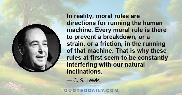 In reality, moral rules are directions for running the human machine. Every moral rule is there to prevent a breakdown, or a strain, or a friction, in the running of that machine. That is why these rules at first seem