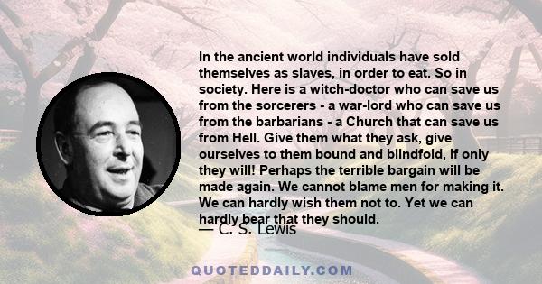 In the ancient world individuals have sold themselves as slaves, in order to eat. So in society. Here is a witch-doctor who can save us from the sorcerers - a war-lord who can save us from the barbarians - a Church that 