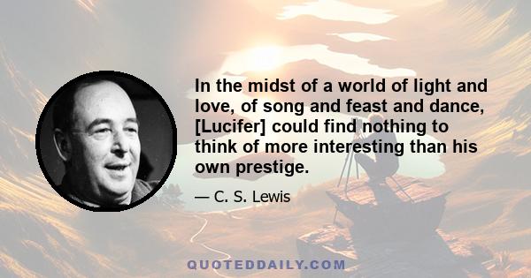 In the midst of a world of light and love, of song and feast and dance, [Lucifer] could find nothing to think of more interesting than his own prestige.