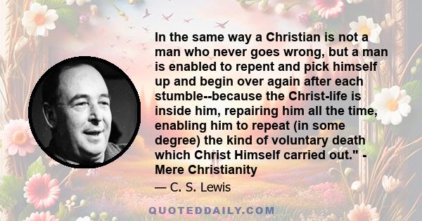 In the same way a Christian is not a man who never goes wrong, but a man is enabled to repent and pick himself up and begin over again after each stumble--because the Christ-life is inside him, repairing him all the