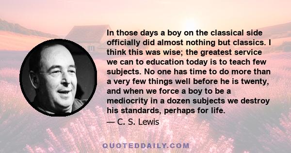 In those days a boy on the classical side officially did almost nothing but classics. I think this was wise; the greatest service we can to education today is to teach few subjects. No one has time to do more than a