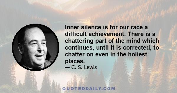 Inner silence is for our race a difficult achievement. There is a chattering part of the mind which continues, until it is corrected, to chatter on even in the holiest places.