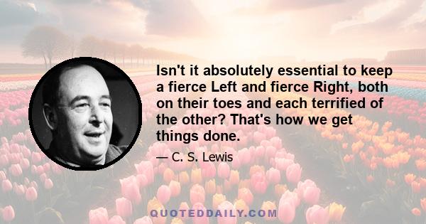 Isn't it absolutely essential to keep a fierce Left and fierce Right, both on their toes and each terrified of the other? That's how we get things done.