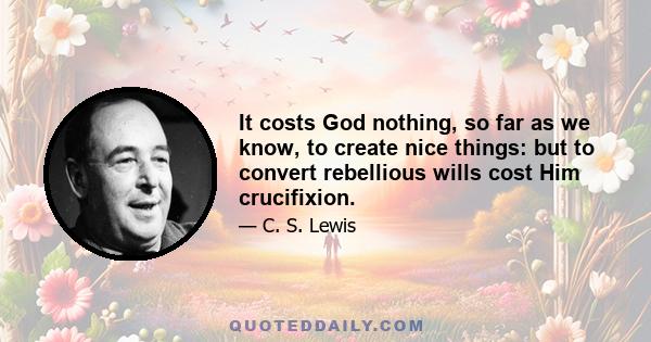 It costs God nothing, so far as we know, to create nice things: but to convert rebellious wills cost Him crucifixion.