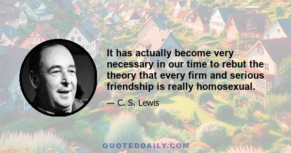 It has actually become very necessary in our time to rebut the theory that every firm and serious friendship is really homosexual.